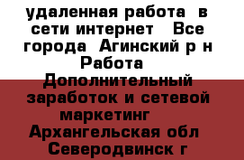 удаленная работа  в сети интернет - Все города, Агинский р-н Работа » Дополнительный заработок и сетевой маркетинг   . Архангельская обл.,Северодвинск г.